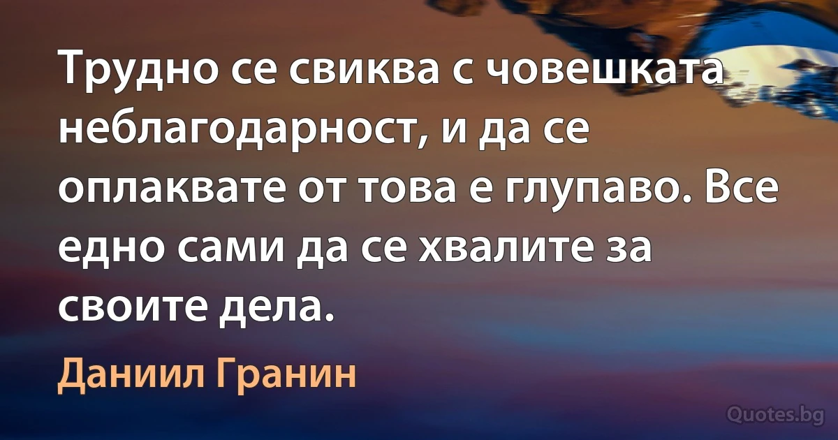 Трудно се свиква с човешката неблагодарност, и да се оплаквате от това е глупаво. Все едно сами да се хвалите за своите дела. (Даниил Гранин)