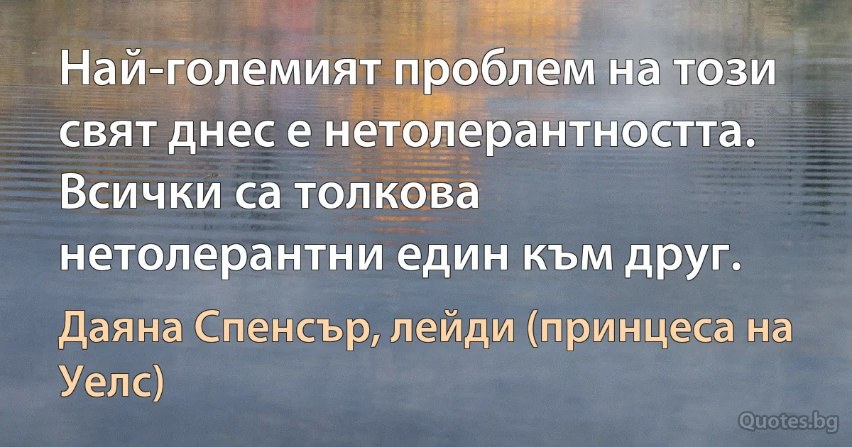 Най-големият проблем на този свят днес е нетолерантността. Всички са толкова нетолерантни един към друг. (Даяна Спенсър, лейди (принцеса на Уелс))