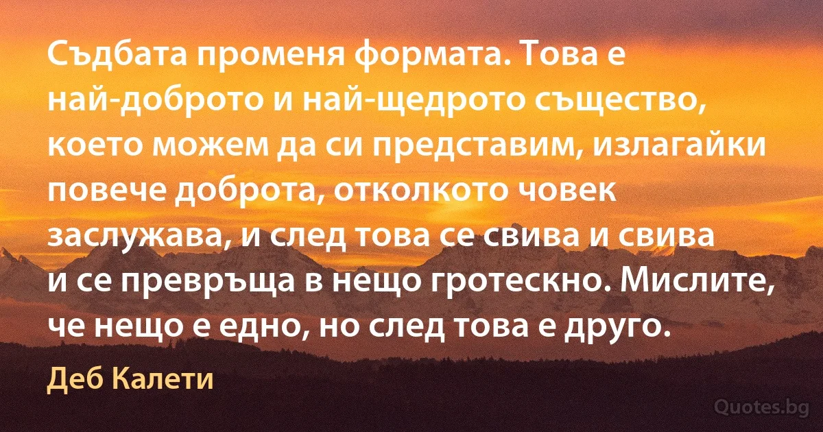 Съдбата променя формата. Това е най-доброто и най-щедрото същество, което можем да си представим, излагайки повече доброта, отколкото човек заслужава, и след това се свива и свива и се превръща в нещо гротескно. Мислите, че нещо е едно, но след това е друго. (Деб Калети)