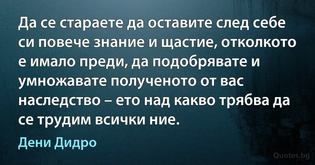 Да се стараете да оставите след себе си повече знание и щастие, отколкото е имало преди, да подобрявате и умножавате полученото от вас наследство – ето над какво трябва да се трудим всички ние. (Дени Дидро)