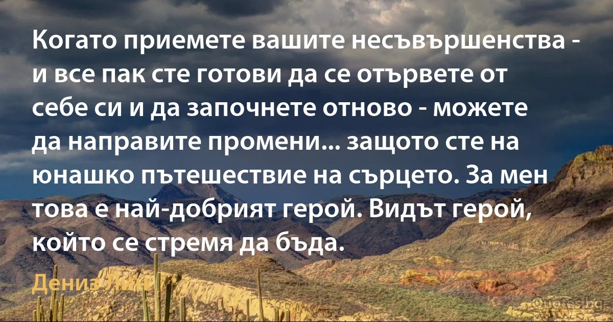 Когато приемете вашите несъвършенства - и все пак сте готови да се отървете от себе си и да започнете отново - можете да направите промени... защото сте на юнашко пътешествие на сърцето. За мен това е най-добрият герой. Видът герой, който се стремя да бъда. (Дениз Лин)