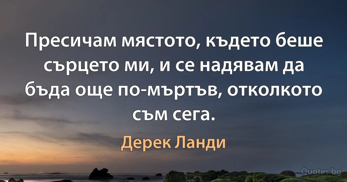 Пресичам мястото, където беше сърцето ми, и се надявам да бъда още по-мъртъв, отколкото съм сега. (Дерек Ланди)