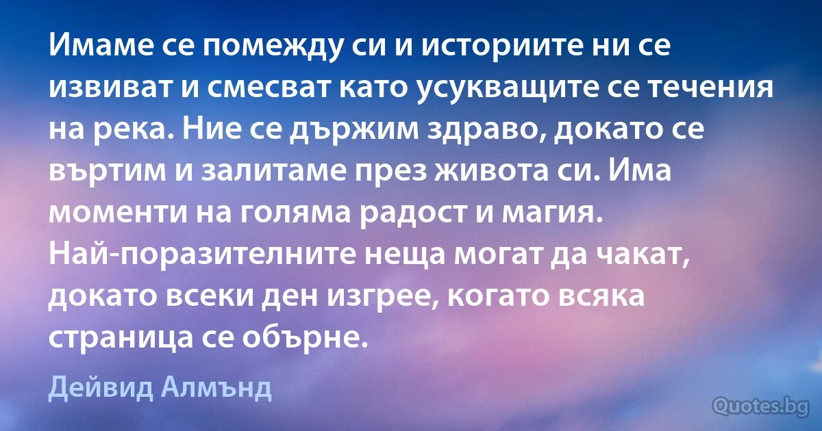 Имаме се помежду си и историите ни се извиват и смесват като усукващите се течения на река. Ние се държим здраво, докато се въртим и залитаме през живота си. Има моменти на голяма радост и магия. Най-поразителните неща могат да чакат, докато всеки ден изгрее, когато всяка страница се обърне. (Дейвид Алмънд)