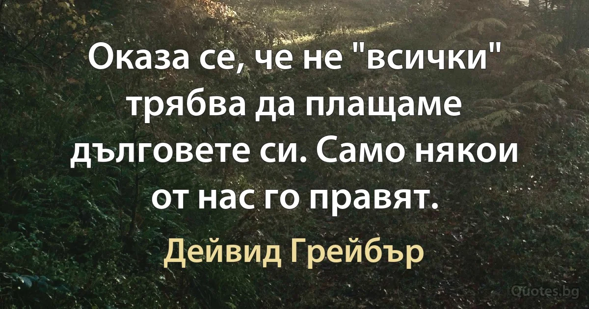 Оказа се, че не "всички" трябва да плащаме дълговете си. Само някои от нас го правят. (Дейвид Грейбър)