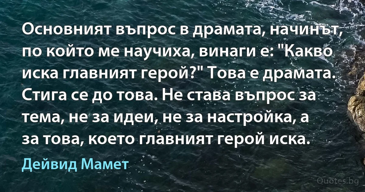 Основният въпрос в драмата, начинът, по който ме научиха, винаги е: "Какво иска главният герой?" Това е драмата. Стига се до това. Не става въпрос за тема, не за идеи, не за настройка, а за това, което главният герой иска. (Дейвид Мамет)