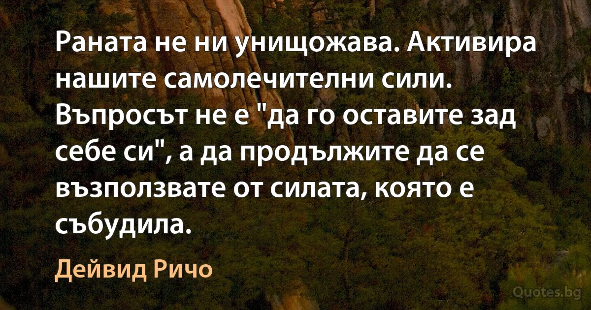 Раната не ни унищожава. Активира нашите самолечителни сили. Въпросът не е "да го оставите зад себе си", а да продължите да се възползвате от силата, която е събудила. (Дейвид Ричо)