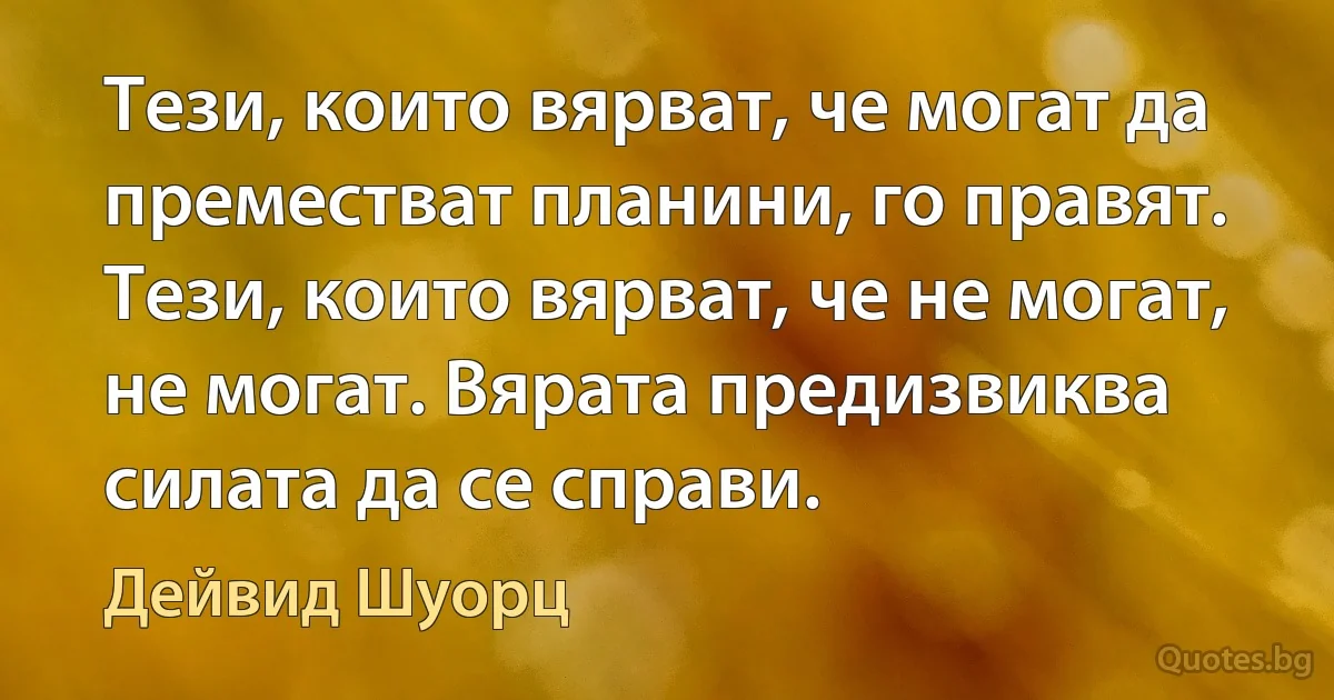 Тези, които вярват, че могат да преместват планини, го правят. Тези, които вярват, че не могат, не могат. Вярата предизвиква силата да се справи. (Дейвид Шуорц)