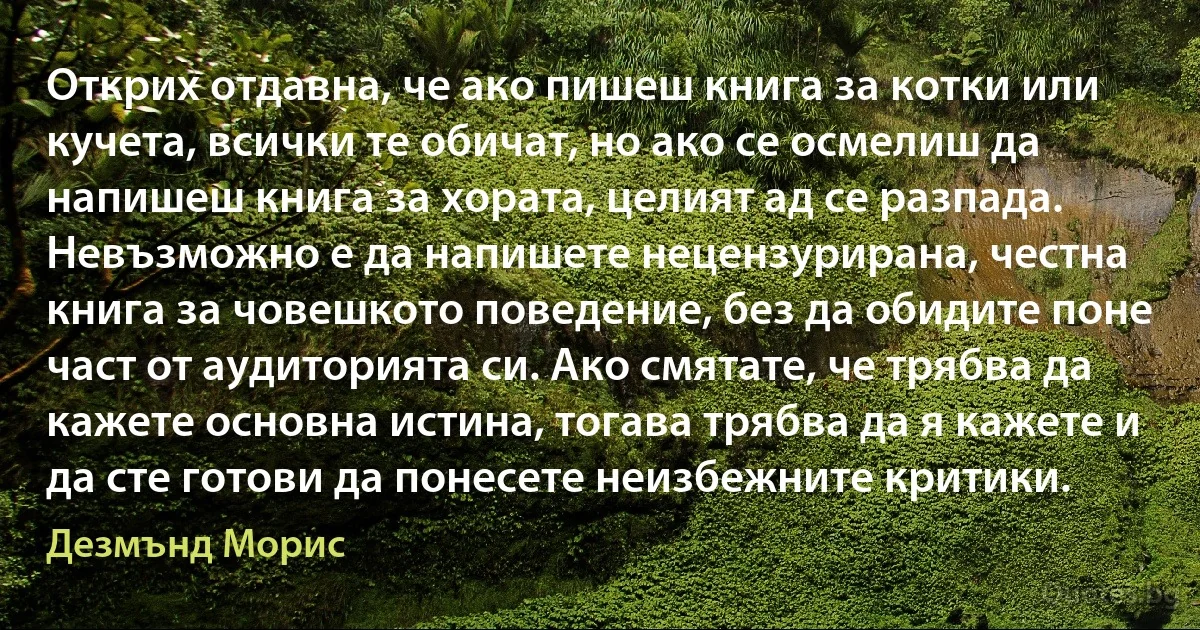 Открих отдавна, че ако пишеш книга за котки или кучета, всички те обичат, но ако се осмелиш да напишеш книга за хората, целият ад се разпада. Невъзможно е да напишете нецензурирана, честна книга за човешкото поведение, без да обидите поне част от аудиторията си. Ако смятате, че трябва да кажете основна истина, тогава трябва да я кажете и да сте готови да понесете неизбежните критики. (Дезмънд Морис)