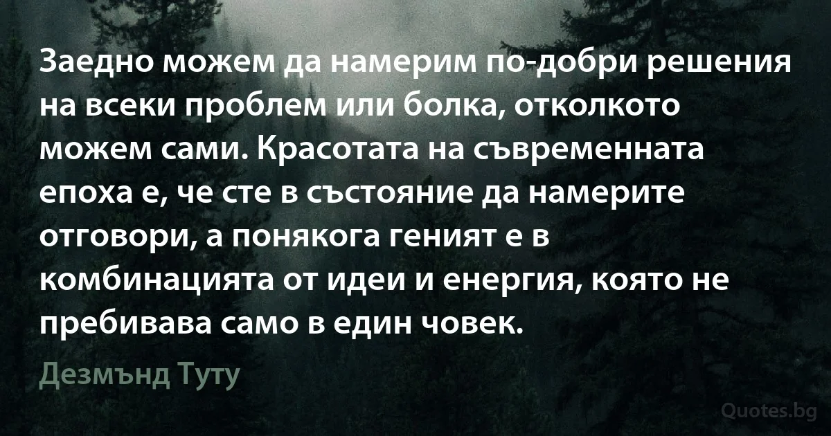 Заедно можем да намерим по-добри решения на всеки проблем или болка, отколкото можем сами. Красотата на съвременната епоха е, че сте в състояние да намерите отговори, а понякога геният е в комбинацията от идеи и енергия, която не пребивава само в един човек. (Дезмънд Туту)