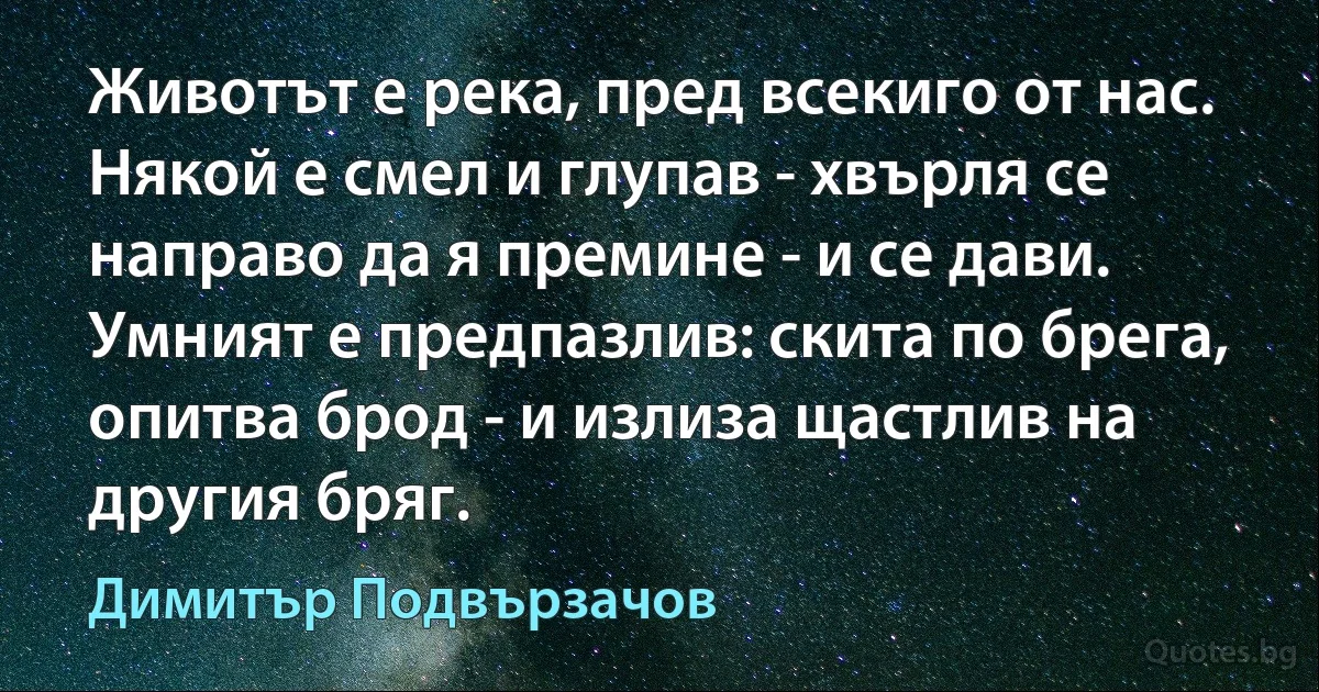 Животът е река, пред всекиго от нас. Някой е смел и глупав - хвърля се направо да я премине - и се дави. Умният е предпазлив: скита по брега, опитва брод - и излиза щастлив на другия бряг. (Димитър Подвързачов)