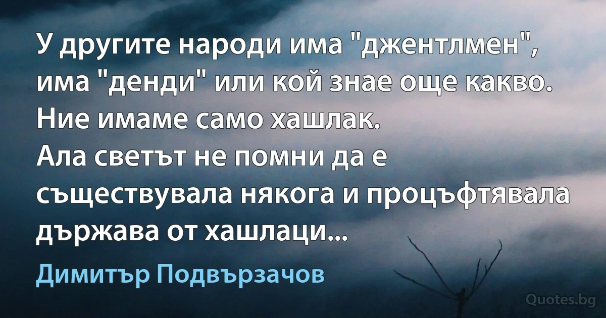 У другите народи има "джентлмен", има "денди" или кой знае още какво. Ние имаме само хашлак.
Ала светът не помни да е съществувала някога и процъфтявала държава от хашлаци... (Димитър Подвързачов)