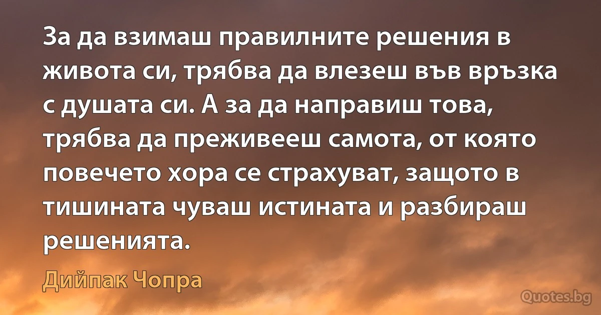 За да взимаш правилните решения в живота си, трябва да влезеш във връзка с душата си. А за да направиш това, трябва да преживееш самота, от която повечето хора се страхуват, защото в тишината чуваш истината и разбираш решенията. (Дийпак Чопра)