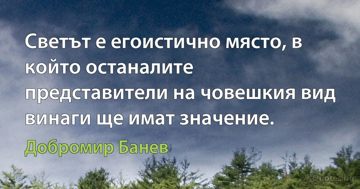 Светът е егоистично място, в който останалите представители на човешкия вид винаги ще имат значение. (Добромир Банев)