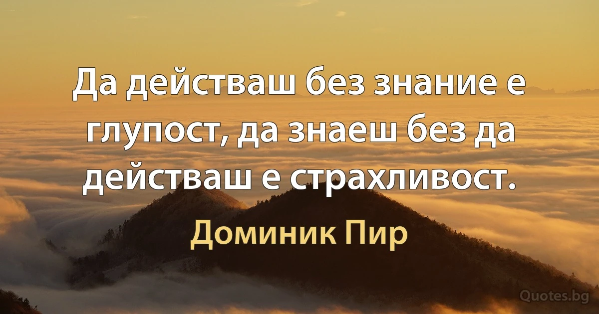 Да действаш без знание е глупост, да знаеш без да действаш е страхливост. (Доминик Пир)