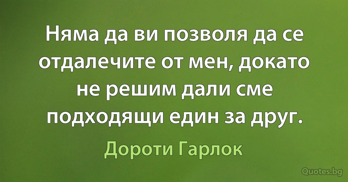 Няма да ви позволя да се отдалечите от мен, докато не решим дали сме подходящи един за друг. (Дороти Гарлок)