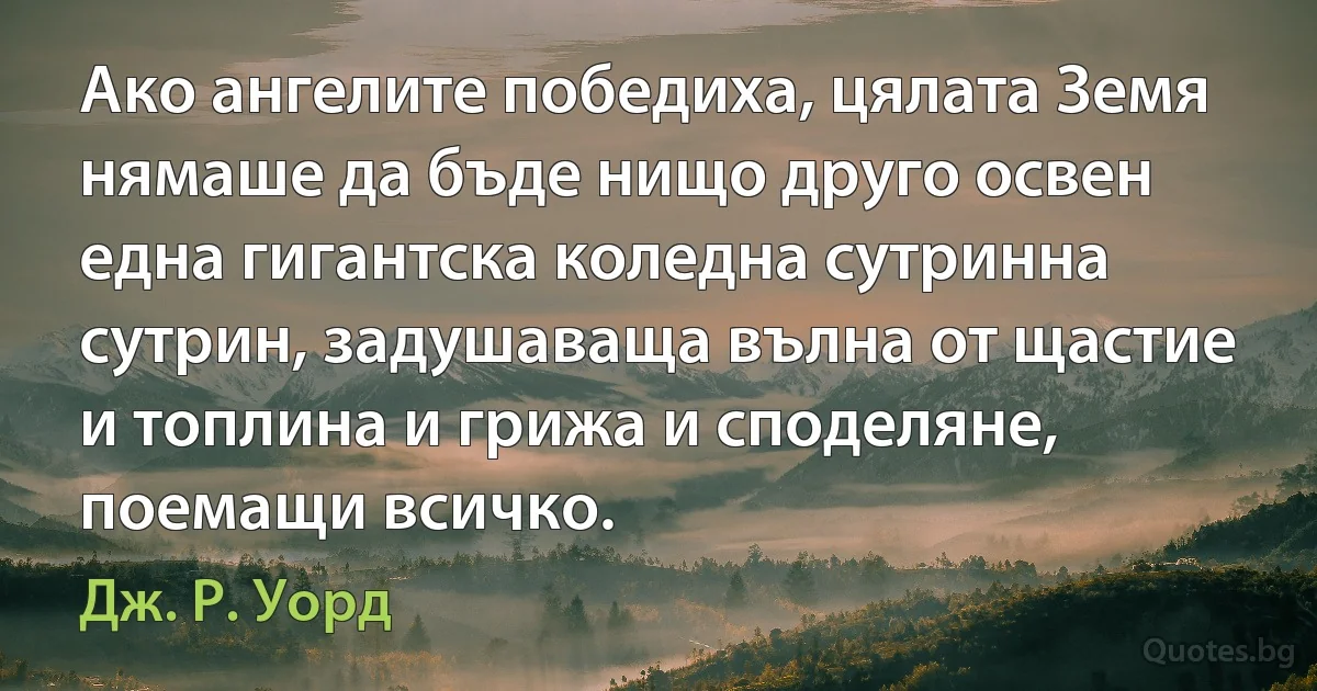 Ако ангелите победиха, цялата Земя нямаше да бъде нищо друго освен една гигантска коледна сутринна сутрин, задушаваща вълна от щастие и топлина и грижа и споделяне, поемащи всичко. (Дж. Р. Уорд)