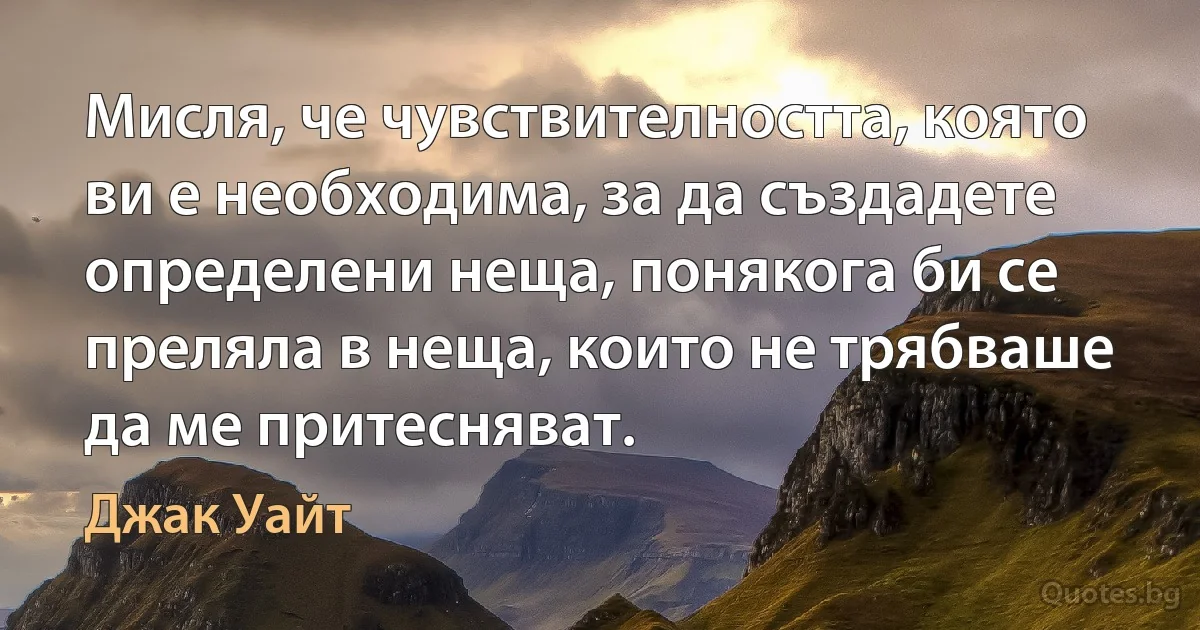 Мисля, че чувствителността, която ви е необходима, за да създадете определени неща, понякога би се преляла в неща, които не трябваше да ме притесняват. (Джак Уайт)