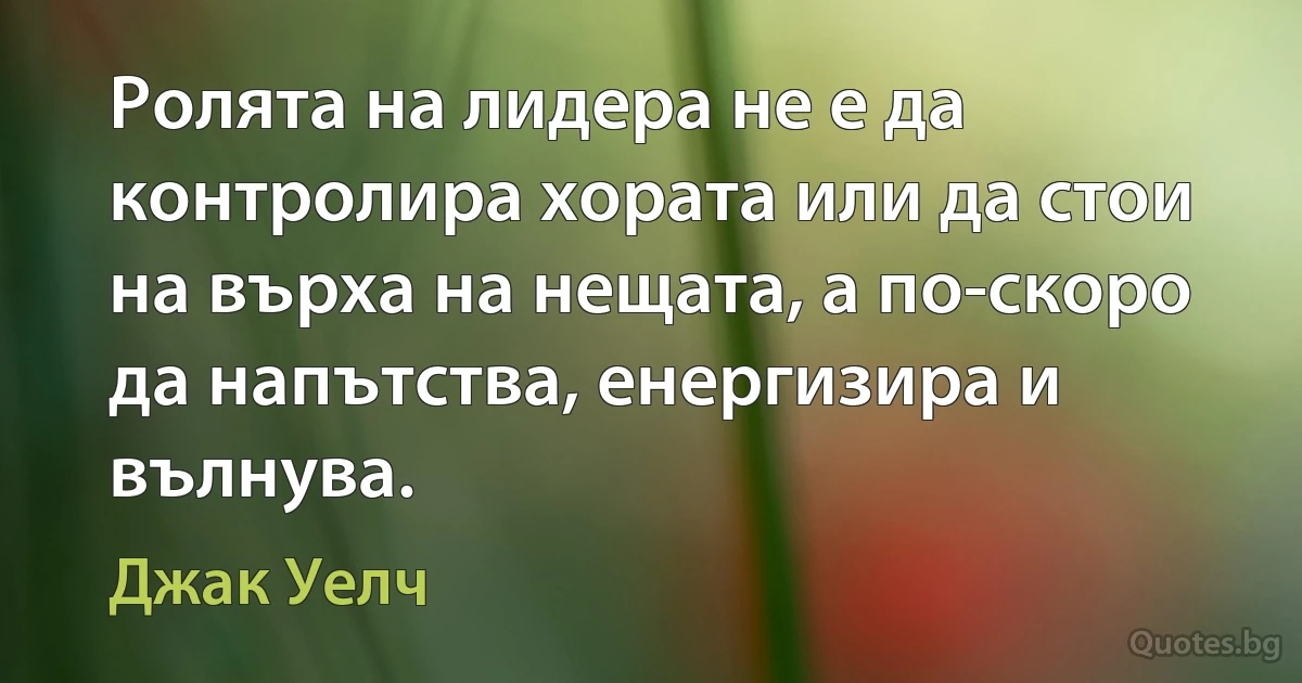 Ролята на лидера не е да контролира хората или да стои на върха на нещата, а по-скоро да напътства, енергизира и вълнува. (Джак Уелч)