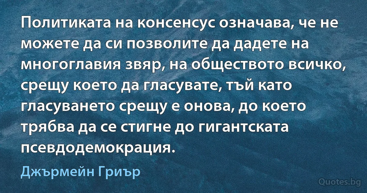 Политиката на консенсус означава, че не можете да си позволите да дадете на многоглавия звяр, на обществото всичко, срещу което да гласувате, тъй като гласуването срещу е онова, до което трябва да се стигне до гигантската псевдодемокрация. (Джърмейн Гриър)