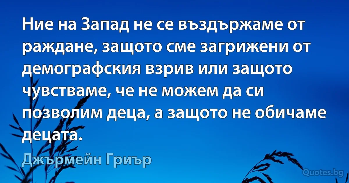 Ние на Запад не се въздържаме от раждане, защото сме загрижени от демографския взрив или защото чувстваме, че не можем да си позволим деца, а защото не обичаме децата. (Джърмейн Гриър)