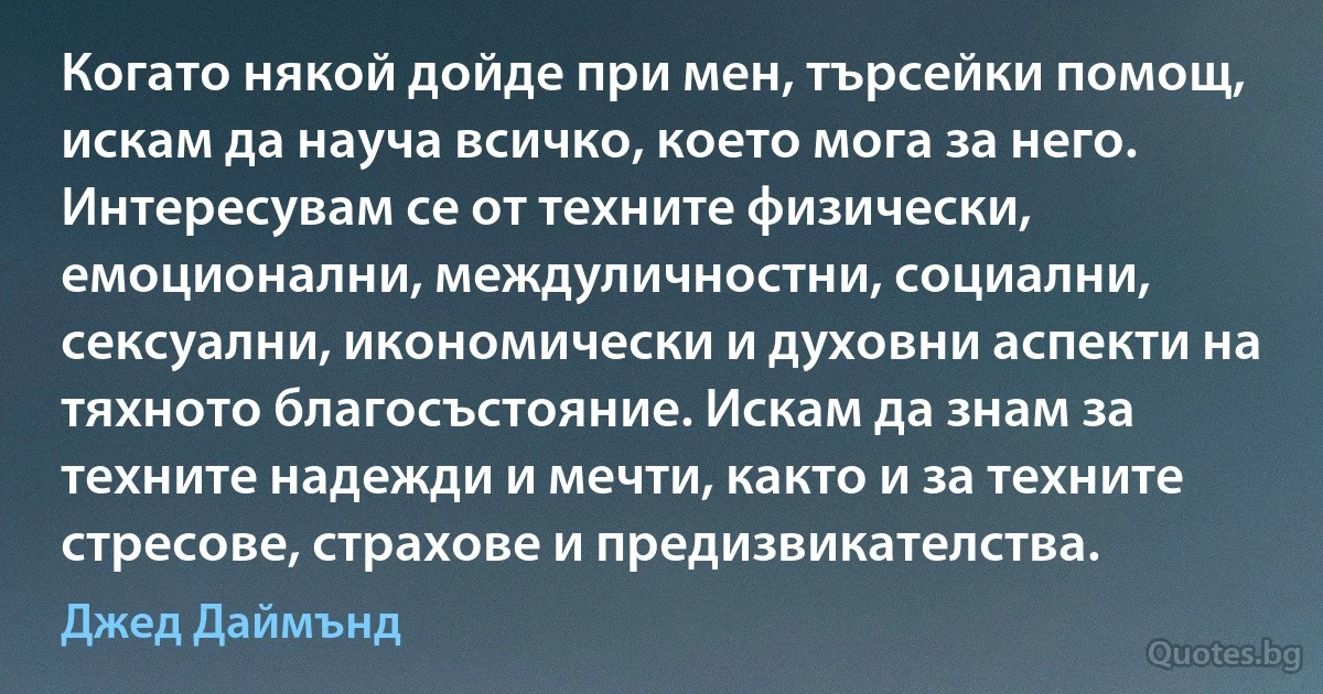 Когато някой дойде при мен, търсейки помощ, искам да науча всичко, което мога за него. Интересувам се от техните физически, емоционални, междуличностни, социални, сексуални, икономически и духовни аспекти на тяхното благосъстояние. Искам да знам за техните надежди и мечти, както и за техните стресове, страхове и предизвикателства. (Джед Даймънд)