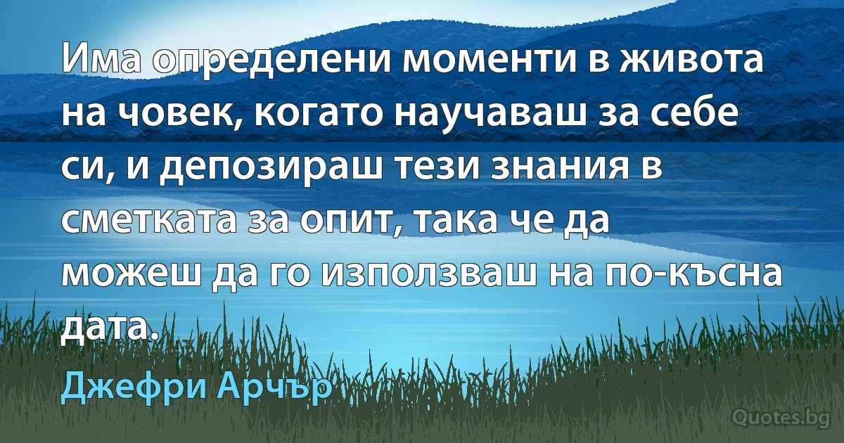 Има определени моменти в живота на човек, когато научаваш за себе си, и депозираш тези знания в сметката за опит, така че да можеш да го използваш на по-късна дата. (Джефри Арчър)