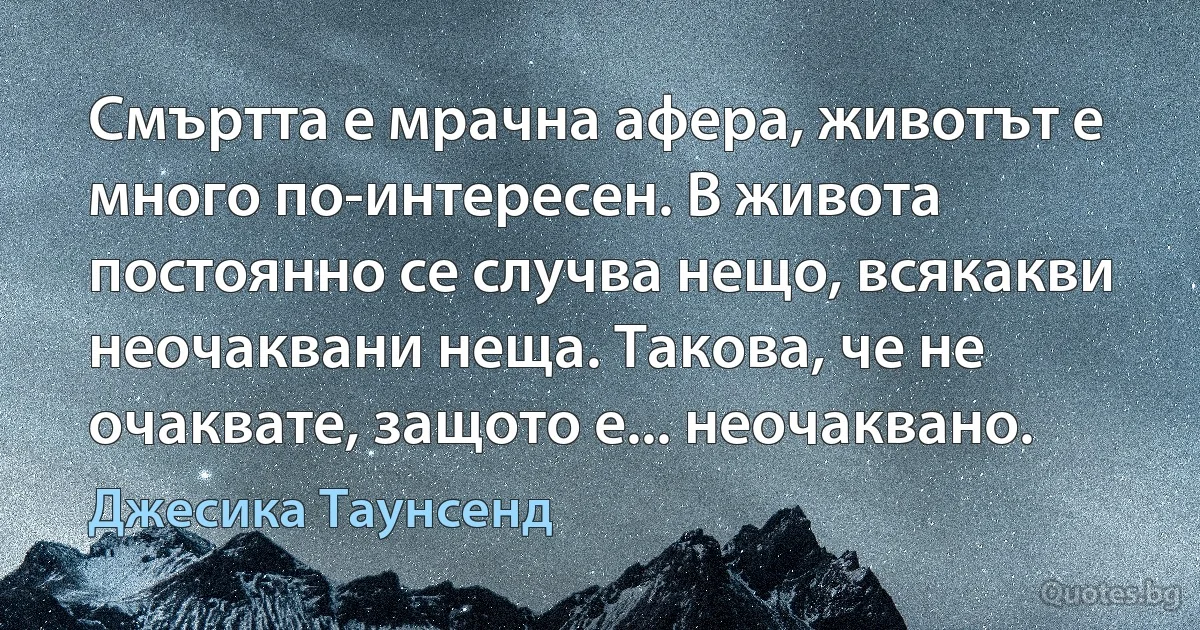 Смъртта е мрачна афера, животът е много по-интересен. В живота постоянно се случва нещо, всякакви неочаквани неща. Такова, че не очаквате, защото е... неочаквано. (Джесика Таунсенд)