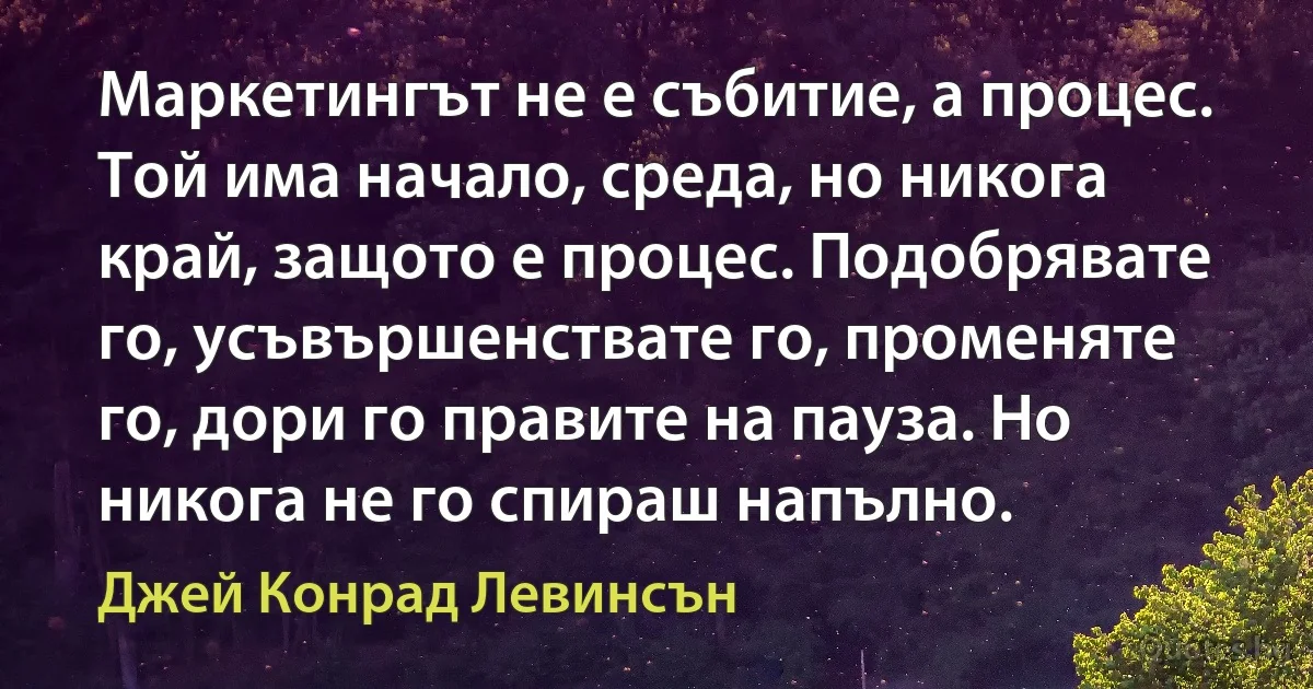 Маркетингът не е събитие, а процес. Той има начало, среда, но никога край, защото е процес. Подобрявате го, усъвършенствате го, променяте го, дори го правите на пауза. Но никога не го спираш напълно. (Джей Конрад Левинсън)