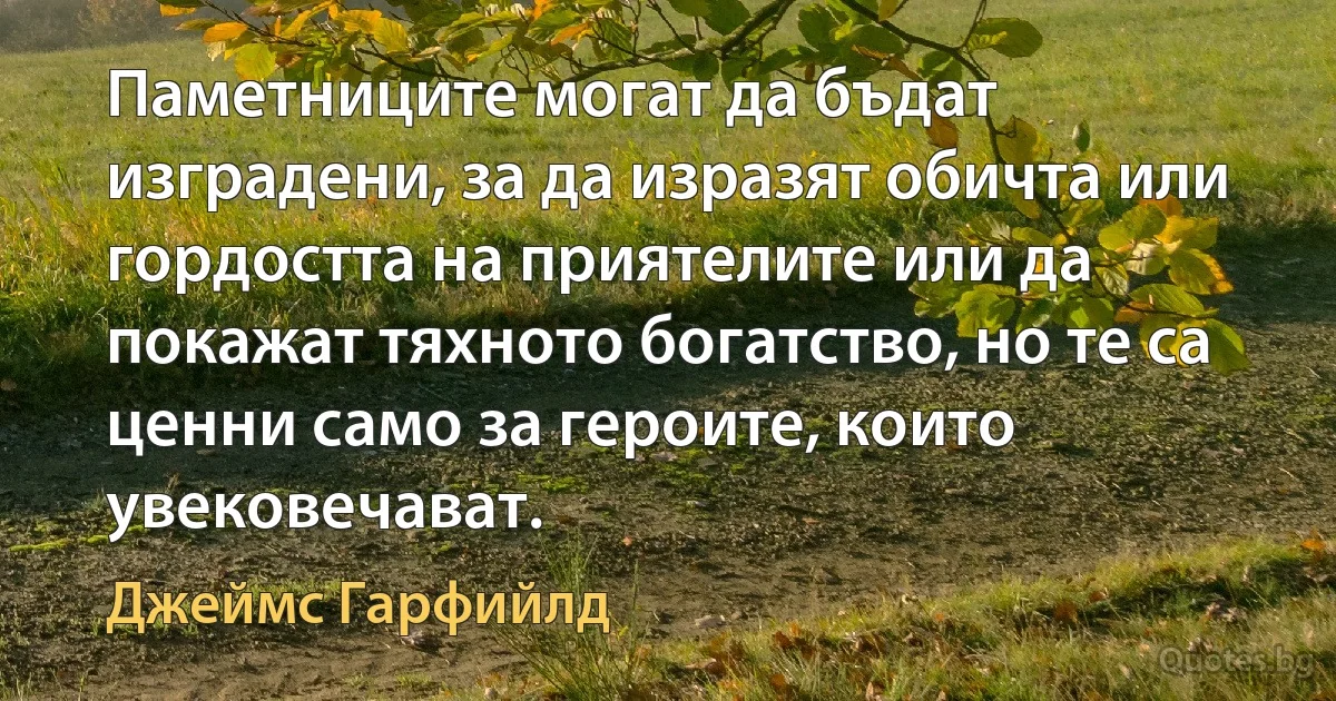 Паметниците могат да бъдат изградени, за да изразят обичта или гордостта на приятелите или да покажат тяхното богатство, но те са ценни само за героите, които увековечават. (Джеймс Гарфийлд)