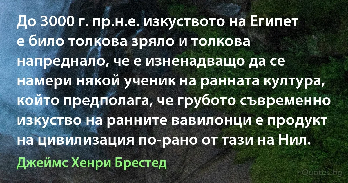 До 3000 г. пр.н.е. изкуството на Египет е било толкова зряло и толкова напреднало, че е изненадващо да се намери някой ученик на ранната култура, който предполага, че грубото съвременно изкуство на ранните вавилонци е продукт на цивилизация по-рано от тази на Нил. (Джеймс Хенри Брестед)