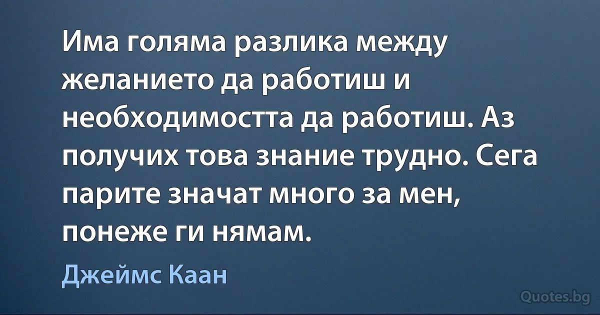 Има голяма разлика между желанието да работиш и необходимостта да работиш. Аз получих това знание трудно. Сега парите значат много за мен, понеже ги нямам. (Джеймс Каан)