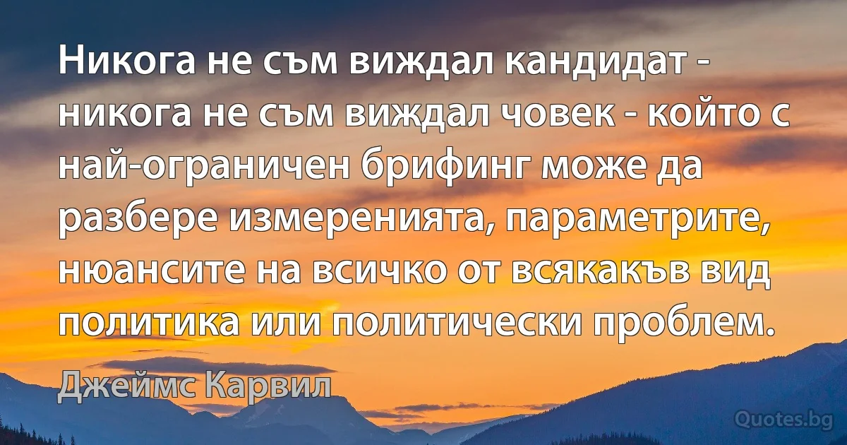 Никога не съм виждал кандидат - никога не съм виждал човек - който с най-ограничен брифинг може да разбере измеренията, параметрите, нюансите на всичко от всякакъв вид политика или политически проблем. (Джеймс Карвил)