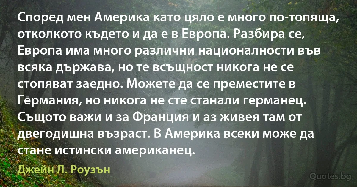 Според мен Америка като цяло е много по-топяща, отколкото където и да е в Европа. Разбира се, Европа има много различни националности във всяка държава, но те всъщност никога не се стопяват заедно. Можете да се преместите в Германия, но никога не сте станали германец. Същото важи и за Франция и аз живея там от двегодишна възраст. В Америка всеки може да стане истински американец. (Джейн Л. Роузън)