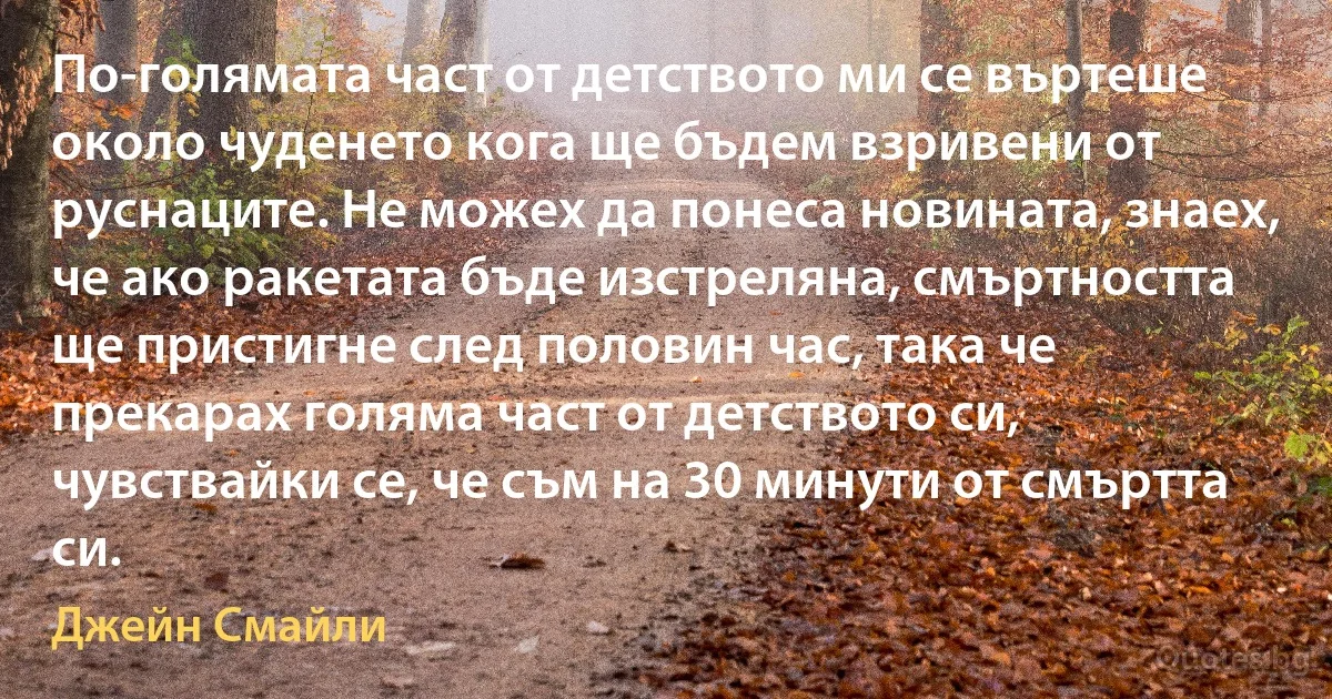 По-голямата част от детството ми се въртеше около чуденето кога ще бъдем взривени от руснаците. Не можех да понеса новината, знаех, че ако ракетата бъде изстреляна, смъртността ще пристигне след половин час, така че прекарах голяма част от детството си, чувствайки се, че съм на 30 минути от смъртта си. (Джейн Смайли)