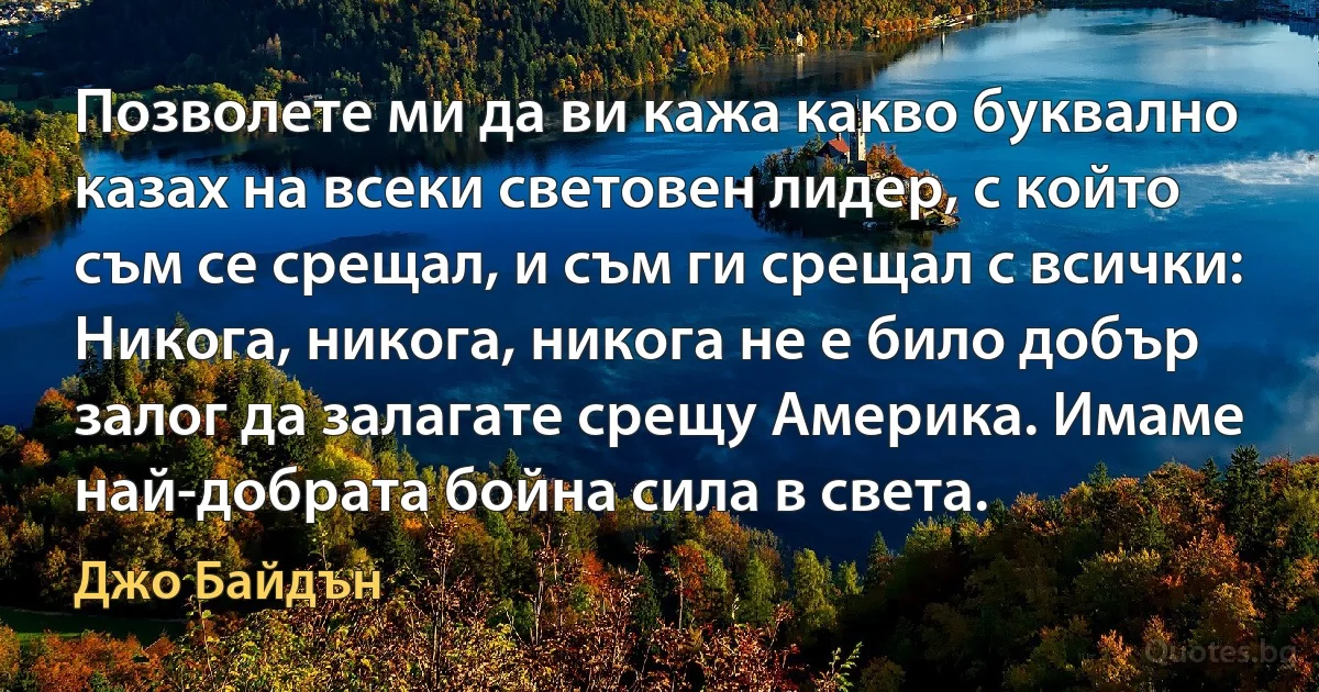 Позволете ми да ви кажа какво буквално казах на всеки световен лидер, с който съм се срещал, и съм ги срещал с всички: Никога, никога, никога не е било добър залог да залагате срещу Америка. Имаме най-добрата бойна сила в света. (Джо Байдън)