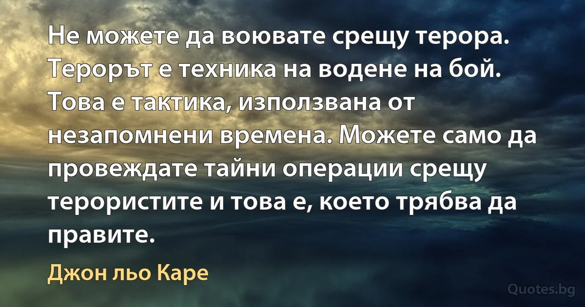 Не можете да воювате срещу терора. Терорът е техника на водене на бой. Това е тактика, използвана от незапомнени времена. Можете само да провеждате тайни операции срещу терористите и това е, което трябва да правите. (Джон льо Каре)