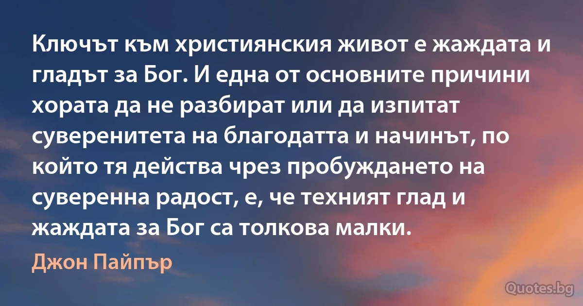 Ключът към християнския живот е жаждата и гладът за Бог. И една от основните причини хората да не разбират или да изпитат суверенитета на благодатта и начинът, по който тя действа чрез пробуждането на суверенна радост, е, че техният глад и жаждата за Бог са толкова малки. (Джон Пайпър)