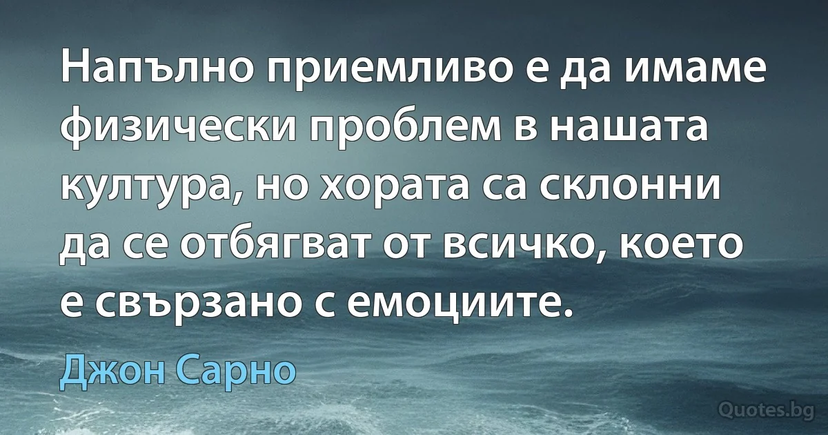 Напълно приемливо е да имаме физически проблем в нашата култура, но хората са склонни да се отбягват от всичко, което е свързано с емоциите. (Джон Сарно)