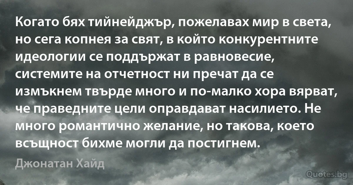 Когато бях тийнейджър, пожелавах мир в света, но сега копнея за свят, в който конкурентните идеологии се поддържат в равновесие, системите на отчетност ни пречат да се измъкнем твърде много и по-малко хора вярват, че праведните цели оправдават насилието. Не много романтично желание, но такова, което всъщност бихме могли да постигнем. (Джонатан Хайд)