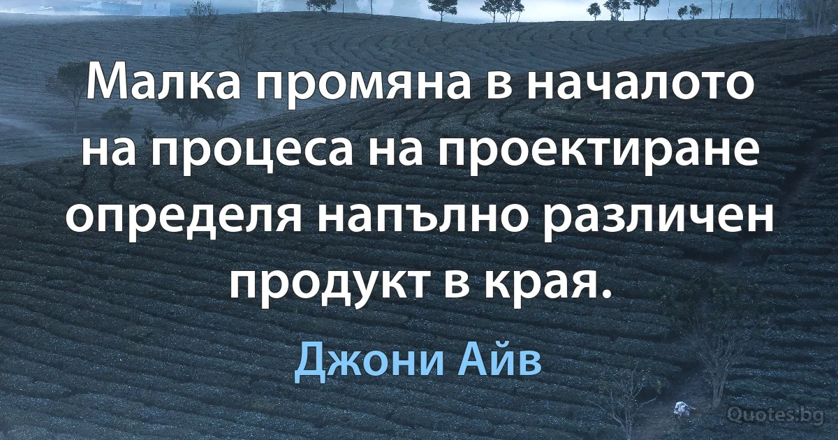 Малка промяна в началото на процеса на проектиране определя напълно различен продукт в края. (Джони Айв)