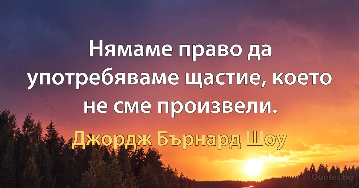 Нямаме право да употребяваме щастие, което не сме произвели. (Джордж Бърнард Шоу)