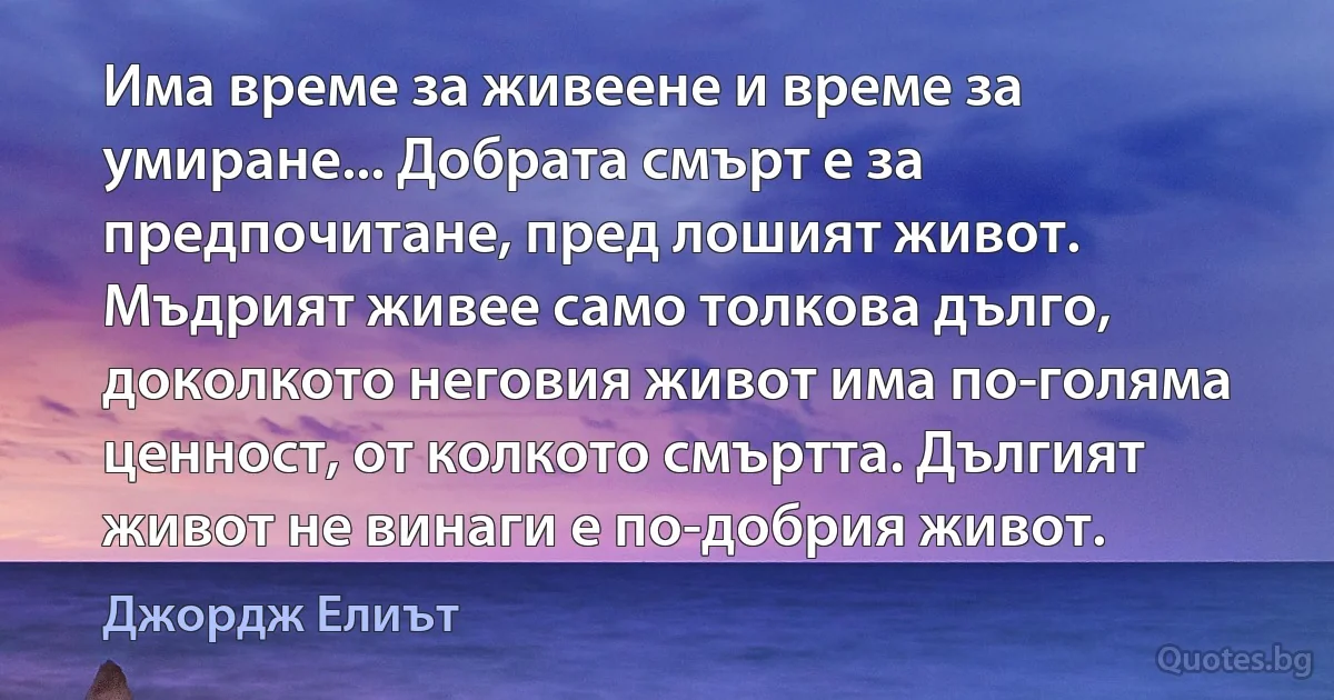 Има време за живеене и време за умиране... Добрата смърт е за предпочитане, пред лошият живот. Мъдрият живее само толкова дълго, доколкото неговия живот има по-голяма ценност, от колкото смъртта. Дългият живот не винаги е по-добрия живот. (Джордж Елиът)