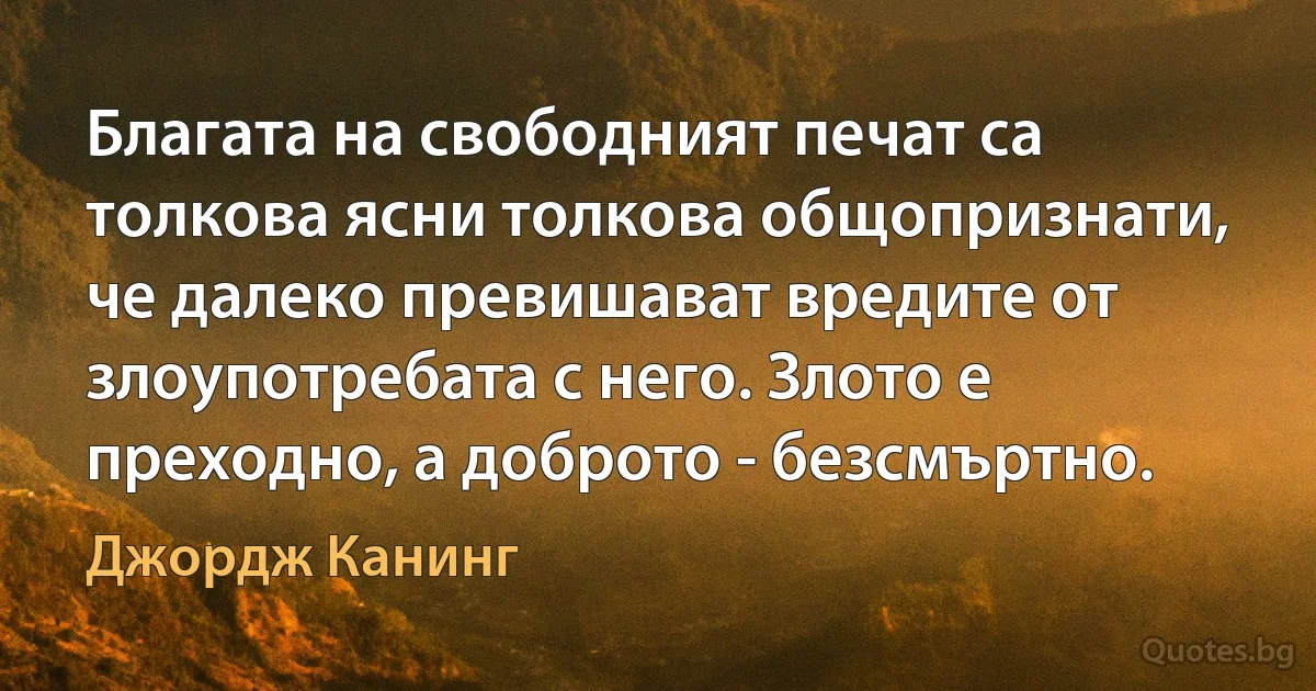 Благата на свободният печат са толкова ясни толкова общопризнати, че далеко превишават вредите от злоупотребата с него. Злото е преходно, а доброто - безсмъртно. (Джордж Канинг)