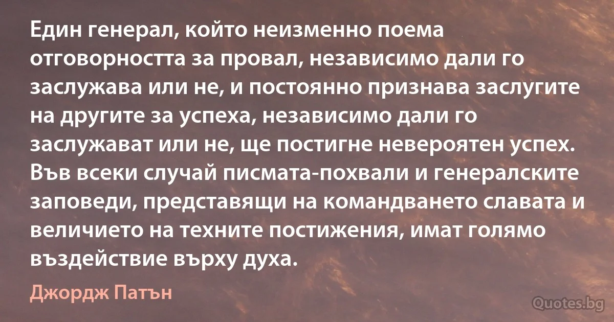 Един генерал, който неизменно поема отговорността за провал, независимо дали го заслужава или не, и постоянно признава заслугите на другите за успеха, независимо дали го заслужават или не, ще постигне невероятен успех. Във всеки случай писмата-похвали и генералските заповеди, представящи на командването славата и величието на техните постижения, имат голямо въздействие върху духа. (Джордж Патън)