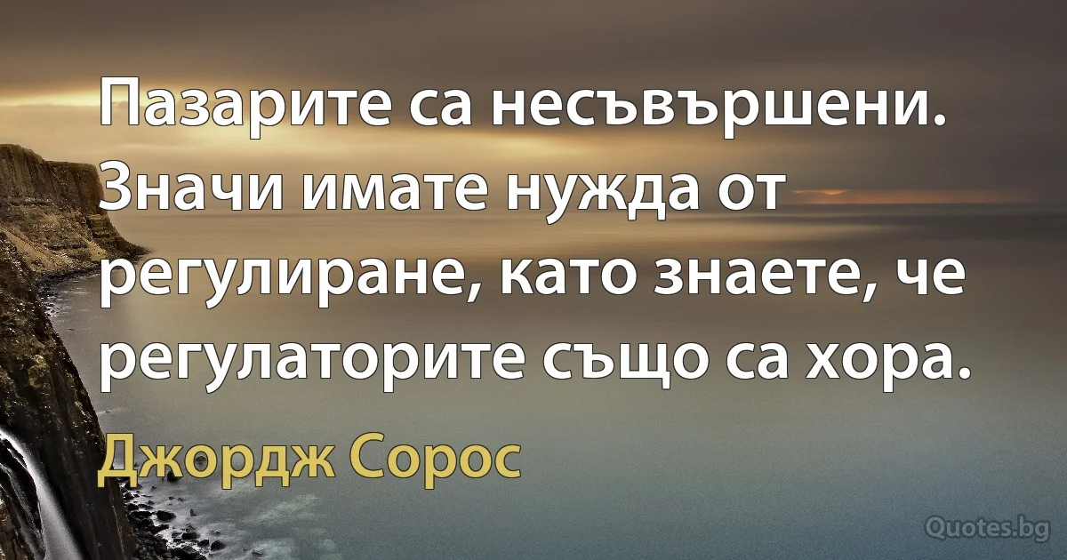 Пазарите са несъвършени. Значи имате нужда от регулиране, като знаете, че регулаторите също са хора. (Джордж Сорос)