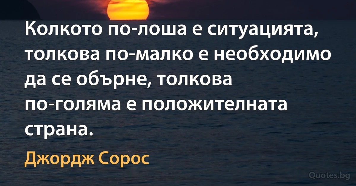 Колкото по-лоша е ситуацията, толкова по-малко е необходимо да се обърне, толкова по-голяма е положителната страна. (Джордж Сорос)