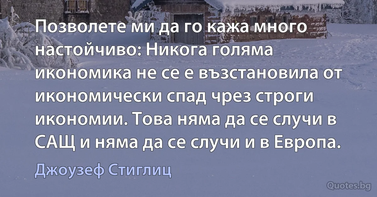 Позволете ми да го кажа много настойчиво: Никога голяма икономика не се е възстановила от икономически спад чрез строги икономии. Това няма да се случи в САЩ и няма да се случи и в Европа. (Джоузеф Стиглиц)