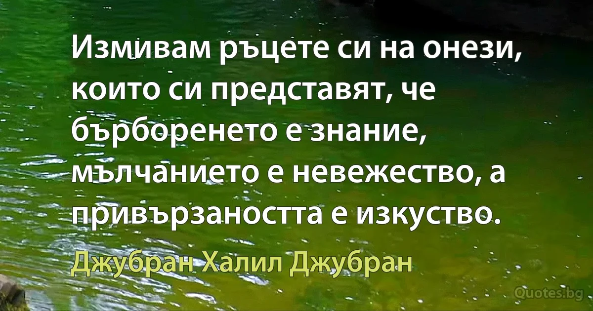 Измивам ръцете си на онези, които си представят, че бърборенето е знание, мълчанието е невежество, а привързаността е изкуство. (Джубран Халил Джубран)