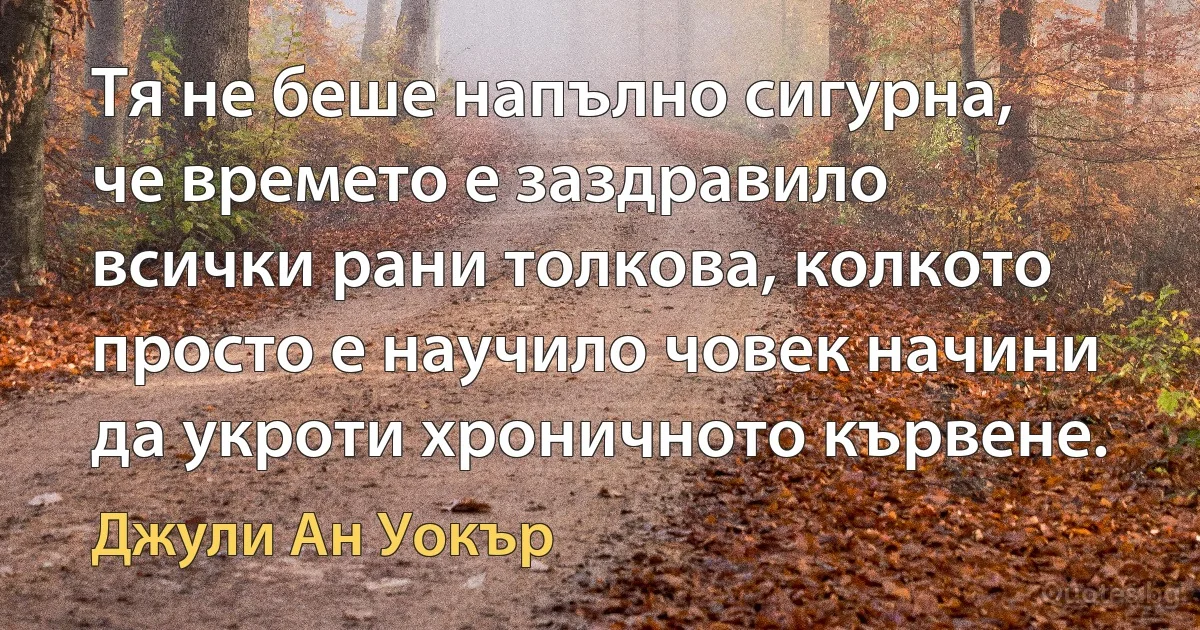 Тя не беше напълно сигурна, че времето е заздравило всички рани толкова, колкото просто е научило човек начини да укроти хроничното кървене. (Джули Ан Уокър)