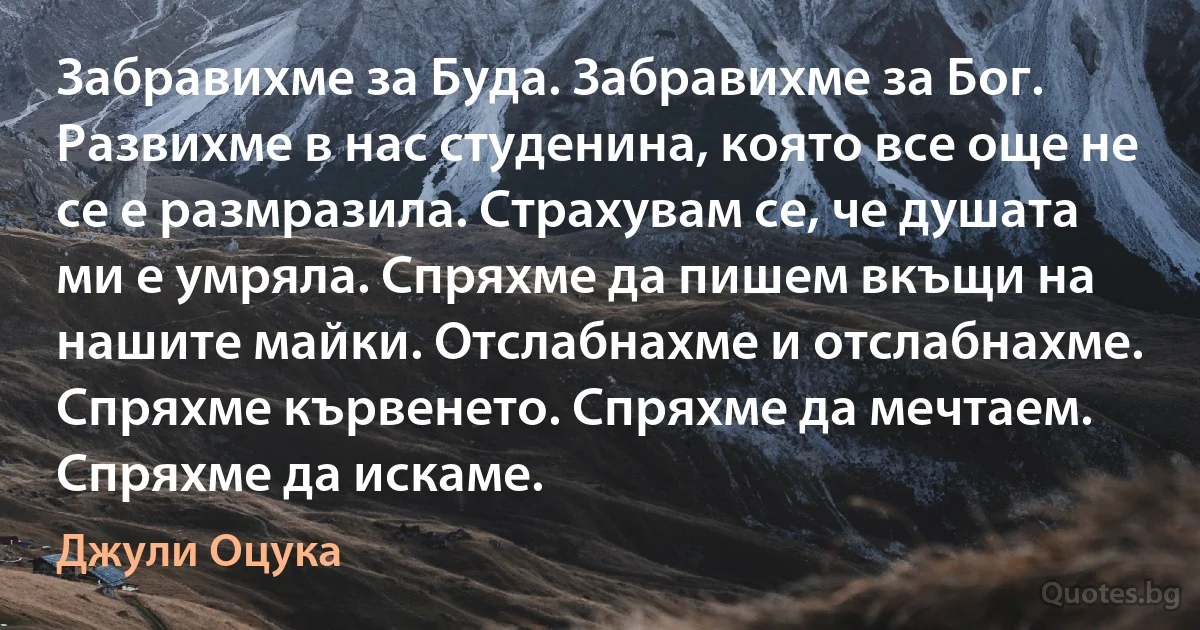 Забравихме за Буда. Забравихме за Бог. Развихме в нас студенина, която все още не се е размразила. Страхувам се, че душата ми е умряла. Спряхме да пишем вкъщи на нашите майки. Отслабнахме и отслабнахме. Спряхме кървенето. Спряхме да мечтаем. Спряхме да искаме. (Джули Оцука)